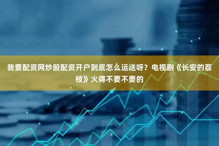 我要配资网炒股配资开户到底怎么运送呀？电视剧《长安的荔枝》火得不要不要的
